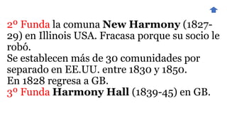 2º Funda la comuna New Harmony (1827-
29) en Illinois USA. Fracasa porque su socio le
robó.
Se establecen más de 30 comunidades por
separado en EE.UU. entre 1830 y 1850.
En 1828 regresa a GB.
3º Funda Harmony Hall (1839-45) en GB.
 