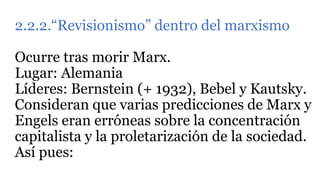 2.2.2.“Revisionismo” dentro del marxismo
Ocurre tras morir Marx.
Lugar: Alemania
Líderes: Bernstein (+ 1932), Bebel y Kautsky.
Consideran que varias predicciones de Marx y
Engels eran erróneas sobre la concentración
capitalista y la proletarización de la sociedad.
Así pues:
 