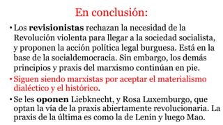 En conclusión:
•Los revisionistas rechazan la necesidad de la
Revolución violenta para llegar a la sociedad socialista,
y proponen la acción política legal burguesa. Está en la
base de la socialdemocracia. Sin embargo, los demás
principios y praxis del marxismo continúan en pie.
•Siguen siendo marxistas por aceptar el materialismo
dialéctico y el histórico.
•Se les oponen Liebknecht, y Rosa Luxemburgo, que
optan la vía de la praxis abiertamente revolucionaria. La
praxis de la última es como la de Lenin y luego Mao.
 