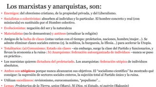 Los marxistas y anarquistas, son:
• Enemigos: del obrerismo cristiano, de la propiedad privada, y del Liberalismo.
• Socialistas o colectivistas: absorben al individuo y lo particular. El hombre concreto y real (con
minúscula) es sustituido por el Hombre colectivo.
• Evolucionistas: negación del ser y la naturaleza
• Materialistas (no lo demuestran) y antiteos (erradicar la religión)
• Amigos de la lucha de clases (estas varían con el tiempo: proletarios, naciones, hombre/mujer…). Se
admite eliminar clases sociales enteras (ej. la nobleza, la burguesía, la Iflesia…) para acelerar la Utopía.
• Totalitarios: (a) Comunismo: Estado sin clases –sin embargo, surge la clase del Partido y funcionarios, y
llevan la economía a la ruina-; b) Anarquismo: federación autoorganizada de individuos –nunca se puso
en práctica-.
• Los marxistas quieren dictadura del proletariado. Los anarquistas: federación utópica de individuos
absolutos.
• Ambos son utópicos porque nunca alcanzaron sus objetivos. El “socialismo científico” ha mostrado qué
consigue: la supresión de sectores sociales enteros, la sujeción total al Partido único y la ruina.
• Utilizan sucedáneos: revisionismo, eurocomunismo, “populismo”…
• Lemas: Proletarios de la Tierra, uníos (Marx). Ni Dios, ni Estado, ni patrón (Bakunin)
 