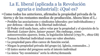 La E. liberal (aplicada a la Revolución
agraria e industrial): ¿Qué es?
• Como todos los anteriores, afirmaba la propiedad privada de la
tierra y de los restantes medios de producción. Ahora bien el L.:
• Prohíbe las asociaciones y sindicatos laborales: por individualismo y
por defensa –decían- de la libertad individual.
• El Poder civil nada hace, salvo velar por la propiedad y el ejercicio de la
libertad: Laisser faire, laisser passer. Sin embargo, como
autocorrección aparece, lenta, la legislación laboral (1793 Fr., 1802 GB)
• Toman la libertad individual como un valor absoluto.
• La propiedad para ellos carece de función social.
• Niegan la propiedad privada del grupo (ej. Iglesia, comunales…)
• El único motor del progreso sería el interés individual
• La única “ley económica” sería la oferta/demanda
 