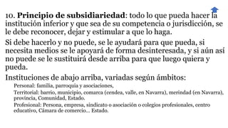 10. Principio de subsidiariedad: todo lo que pueda hacer la
institución inferior y que sea de su competencia o jurisdicción, se
le debe reconocer, dejar y estimular a que lo haga.
Si debe hacerlo y no puede, se le ayudará para que pueda, si
necesita medios se le apoyará de forma desinteresada, y si aún así
no puede se le sustituirá desde arriba para que luego quiera y
pueda.
Instituciones de abajo arriba, variadas según ámbitos:
Personal: familia, parroquia y asociaciones,
Territorial: barrio, municipio, comarca (cendea, valle, en Navarra), merindad (en Navarra),
provincia, Comunidad, Estado.
Profesional: Persona, empresa, sindicato o asociación o colegios profesionales, centro
educativo, Cámara de comercio… Estado.
 
