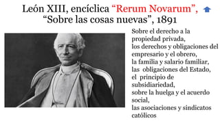 León XIII, encíclica “Rerum Novarum”,
“Sobre las cosas nuevas”, 1891
Sobre el derecho a la
propiedad privada,
los derechos y obligaciones del
empresario y el obrero,
la familia y salario familiar,
las obligaciones del Estado,
el principio de
subsidiariedad,
sobre la huelga y el acuerdo
social,
las asociaciones y sindicatos
católicos
 