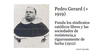 Pedro Gerard (+
1919)
Funda los sindicatos
católicos libres y las
sociedades de
resistencia,a
rigurosamente de
lucha (1912)
José F. Garralda
 