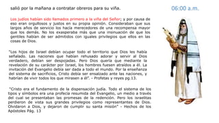Los judíos habían sido llamados primero a la viña del Señor; y por causa de
eso eran orgullosos y justos en su propia opinión. Consideraban que sus
largos años de servicio los hacía merecedores de una recompensa mayor
que los demás. No los exasperaba más que una insinuación de que los
gentiles habían de ser admitidos con iguales privilegios que ellos en las
cosas de Dios.
salió por la mañana a contratar obreros para su viña. 06:00 a.m.
“Los hijos de Israel debían ocupar todo el territorio que Dios les había
señalado. Las naciones que habían rehusado adorar y servir al Dios
verdadero, debían ser despojadas. Pero Dios quería que mediante la
revelación de su carácter por Israel, los hombres fuesen atraídos a él. La
invitación del Evangelio debía ser dada a todo el mundo. Por la enseñanza
del sistema de sacrificios, Cristo debía ser ensalzado ante las naciones, y
habrían de vivir todos los que mirasen a él”. - Profetas y reyes pg.13.
“Cristo era el fundamento de la dispensación judía. Todo el sistema de los
tipos y símbolos era una profecía resumida del Evangelio, un medio a través
del cual se presentaban las promesas de la redención. Pero los israelitas
perdieron de vista sus grandes privilegios como representantes de Dios.
Olvidaron a Dios, y dejaron de cumplir su santa misión” - Hechos de los
Apóstoles Pág. 13
 