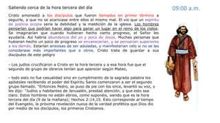 Cristo amonestó a los discípulos que fueron llamados en primer término a
seguirle, a que no se acariciase entre ellos el mismo mal. El vio que un espíritu
de justicia propia sería la debilidad y la maldición de la iglesia. Los hombres
pensarían que podrían hacer algo para ganar un lugar en el reino de los cielos.
Se imaginarían que cuando hubieran hecho cierto progreso, el Señor les
ayudaría. Así habría abundancia del yo y poco de Jesús. Muchas personas que
hubieran hecho un poco de progreso se envanecerían, y se pensarían superiores
a los demás. Estarían ansiosas de ser aduladas, y manifestarían celo si no se las
considerase más importantes que a otros. Cristo trata de guardar a sus
discípulos de este peligro
Saliendo cerca de la hora tercera del día 09:00 a.m.
- Los judíos crucificaron a Cristo en la hora tercera y a esa hora fue que el
segundo de grupo de obreros tenían que aparecer según Mateo,
- todo esto no fue casualidad sino en cumplimiento de la sagrada palabra los
apóstoles recibiendo el poder del Espíritu Santo comenzaron a ser el segundo
grupo llamado. “Entonces Pedro, se puso de pie con los once, levantó su voz, y
les dijo: "Judíos y habitantes de Jerusalén, prestad atención, y que esto sea
claro. Estos hombres no están ebrios, como suponéis, siendo que es la hora
tercera del día (9 de la mañana); Hechos 2:14,15. Esto corresponde al tiempo
del Evangelio, la próxima revelación nueva de la verdad profética que Dios dio
por medio de los discípulos, los primeros Cristianos.
 