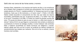 Salió otra vez cerca de las horas sexta y novena
Hombres fieles, obedientes a los impulsos del Espíritu de Dios y a las enseñanzas
de su Palabra, iban a pregonar al mundo esta amonestación. Eran los que habían
estado atentos a la “firme [...] palabra profética”, la “lámpara que luce en un lugar
tenebroso, hasta que el día esclarezca, y el lucero nazca”. 2 Pedro 1:19 (VM).
Habían estado buscando el conocimiento de Dios más que todos los tesoros
escondidos, estimándolo más que “la ganancia de plata”, y “su rédito” más “que
el oro puro”. Proverbios 3:14 (VM). Y el Señor les reveló los grandes asuntos del
reino. “El secreto de Jehová es para los que le temen; y a ellos hará conocer su
alianza”. Salmos 25:14. Los que llegaron a comprender esta verdad y se dedicaron
a proclamarla no fueron los teólogos eruditos. Si estos hubiesen sido centinelas
fieles y hubieran escudriñado las Santas Escrituras con diligencia y oración,
habrían sabido qué hora era de la noche; las profecías les habrían revelado los
acontecimientos que estaban por realizarse. Pero tal no fue su actitud, y fueron
hombres más humildes.
 