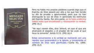 Pero no hablo mis propias palabras cuando digo que el
Espíritu de Dios pasará por alto a los que han tenido
su día de prueba y oportunidad, pero que no han
distinguido la voz de Dios ni apreciado los estímulos
del Espíritu Santo. Por otra parte, en la hora undécima
habrá miles que encontrarán y reconocerán la verdad.
2MS 16.3
“He aquí vienen días, dice Jehová, en que el que ara
alcanzará al segador, y el pisador de las uvas al que
lleve la simiente”. Amós 9:13. 2MS 16.4
Estas conversiones a la verdad se realizarán con una
rapidez que sorprenderá a la iglesia, y únicamente el
nombre de Dios será glorificado.—Carta 43, 1890.
2MS 16.5
 