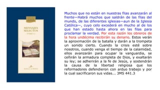 Muchos que no están en nuestras filas avanzarán al
frente—Habrá muchos que saldrán de las filas del
mundo, de las diferentes iglesias—aun de la Iglesia
Católica—, cuyo celo excederá en mucho al de los
que han estado hasta ahora en las filas para
proclamar la verdad. Por esta razón los obreros de
la hora undécima recibirán su denario. Estos verán
la aproximación de la batalla y darán a la trompeta
un sonido cierto. Cuando la crisis esté sobre
nosotros, cuando venga el tiempo de la calamidad,
ellos avanzarán para ocupar la vanguardia, se
ceñirán la armadura completa de Dios, y exaltarán
su ley; se adherirán a la fe de Jesús, y sostendrán
la causa de la libertad religiosa que los
reformadores defendieron con arduo trabajo y por
la cual sacrificaron sus vidas... 3MS 441.3
 
