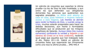 Un ejército de creyentes que soportan la última
prueba—La ley de Dios ha sido invalidada, y aun
entre los que defienden sus obligatorias
demandas hay personas que quebrantan sus
sagrados preceptos. La Biblia será abierta de
casa en casa, pues hombres y mujeres hallarán
acceso a esos hogares. Las mentes se abrirán
para recibir la Palabra de Dios, y cuando venga la
crisis, muchos estarán preparados para hacer las
debidas decisiones, aun frente a formidables
dificultades que se producirán por los milagros
engañosos de Satanás. Aunque éstos [los nuevos
conversos] confesarán la verdad y llegarán a ser
obreros de Cristo en la hora undécima, recibirán
igual pago que aquellos que han trabajado todo
el día. Mateo 20:1-16. Habrá un ejército de
creyentes fieles que soportarán tan firmemente
como una roca la última prueba... 3MS 445.4
 
