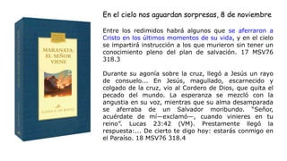 Entre los redimidos habrá algunos que se aferraron a
Cristo en los últimos momentos de su vida, y en el cielo
se impartirá instrucción a los que murieron sin tener un
conocimiento pleno del plan de salvación. 17 MSV76
318.3
Durante su agonía sobre la cruz, llegó a Jesús un rayo
de consuelo... En Jesús, magullado, escarnecido y
colgado de la cruz, vio al Cordero de Dios, que quita el
pecado del mundo. La esperanza se mezcló con la
angustia en su voz, mientras que su alma desamparada
se aferraba de un Salvador moribundo. “Señor,
acuérdate de mí—exclamó—, cuando vinieres en tu
reino”. Lucas 23:42 (VM). Prestamente llegó la
respuesta:... De cierto te digo hoy: estarás conmigo en
el Paraíso. 18 MSV76 318.4
En el cielo nos aguardan sorpresas, 8 de noviembre
 