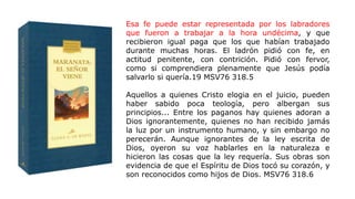 Esa fe puede estar representada por los labradores
que fueron a trabajar a la hora undécima, y que
recibieron igual paga que los que habían trabajado
durante muchas horas. El ladrón pidió con fe, en
actitud penitente, con contrición. Pidió con fervor,
como si comprendiera plenamente que Jesús podía
salvarlo si quería.19 MSV76 318.5
Aquellos a quienes Cristo elogia en el juicio, pueden
haber sabido poca teología, pero albergan sus
principios... Entre los paganos hay quienes adoran a
Dios ignorantemente, quienes no han recibido jamás
la luz por un instrumento humano, y sin embargo no
perecerán. Aunque ignorantes de la ley escrita de
Dios, oyeron su voz hablarles en la naturaleza e
hicieron las cosas que la ley requería. Sus obras son
evidencia de que el Espíritu de Dios tocó su corazón, y
son reconocidos como hijos de Dios. MSV76 318.6
 