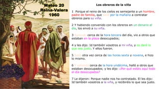 Los obreros de la viña
1 Porque el reino de los cielos es semejante a un hombre,
padre de familia, que salió por la mañana a contratar
obreros para su viña.
2 Y habiendo convenido con los obreros en un denario al
día, los envió a su viña.
3 Saliendo cerca de la hora tercera del día, vio a otros que
estaban en la plaza desocupados;
4 y les dijo: Id también vosotros a mi viña, y os daré lo
que sea justo. Y ellos fueron.
5 Salió otra vez cerca de las horas sexta y novena, e hizo
lo mismo.
6 Y saliendo cerca de la hora undécima, halló a otros que
estaban desocupados; y les dijo: ¿Por qué estáis aquí todo
el día desocupados?
7 Le dijeron: Porque nadie nos ha contratado. El les dijo:
Id también vosotros a la viña, y recibiréis lo que sea justo.
Mateo 20
Reina-Valera
1960
 