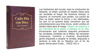 Los habitantes del mundo, bajo la conducción de
Satanás, se están uniendo en atados listos para
ser lanzados al fuego. No tenemos tiempo, ni
siquiera un momento que perder. Los juicios de
Dios ya están sobre la tierra, y los obstinados,
los que no se quieren dejar convencer por las
amonestaciones que Dios envía, serán unidos en
atados listos para el fuego. Salgan los pastores y
los miembros de la iglesia a trabajar en la viña.
Encontrarán qué cosechar doquiera proclamen
las olvidadas verdades de la Biblia. Se necesitan
misioneros, hombres y mujeres. Encontrarán
gente dispuesta a aceptar la verdad, dispuesta a
ponerse al lado de su Maestro con el fin de
ganar almas para Cristo... CDCD 161.4
 