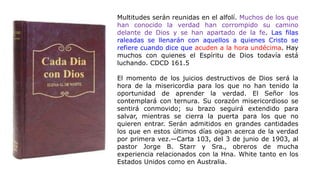Multitudes serán reunidas en el alfolí. Muchos de los que
han conocido la verdad han corrompido su camino
delante de Dios y se han apartado de la fe. Las filas
raleadas se llenarán con aquellos a quienes Cristo se
refiere cuando dice que acuden a la hora undécima. Hay
muchos con quienes el Espíritu de Dios todavía está
luchando. CDCD 161.5
El momento de los juicios destructivos de Dios será la
hora de la misericordia para los que no han tenido la
oportunidad de aprender la verdad. El Señor los
contemplará con ternura. Su corazón misericordioso se
sentirá conmovido; su brazo seguirá extendido para
salvar, mientras se cierra la puerta para los que no
quieren entrar. Serán admitidos en grandes cantidades
los que en estos últimos días oigan acerca de la verdad
por primera vez.—Carta 103, del 3 de junio de 1903, al
pastor Jorge B. Starr y Sra., obreros de mucha
experiencia relacionados con la Hna. White tanto en los
Estados Unidos como en Australia.
 