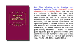 Las filas raleadas serán llenadas por
aquellos a quienes Cristo representó como
viniendo a la undécima hora. Hay muchos
con quienes el Espíritu de Dios está
contendiendo. El tiempo de los juicios
destructores de Dios es el tiempo de la
misericordia para aquellos que [hasta el
momento] no han tenido oportunidad de
aprender qué es la verdad. El Señor los mira
con ternura. Su corazón misericordioso se
conmueve, su mano todavía se extiende
para salvar, mientras la puerta se cierra
para aquellos que no quisieron entrar. Será
admitido un gran número de los que en los
últimos días oirán la verdad por primera
vez.—Carta 103, 1903. EUD92 186.2
 