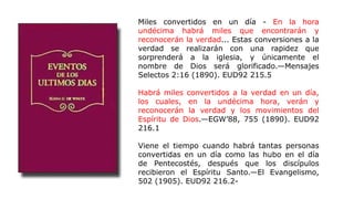 Miles convertidos en un día - En la hora
undécima habrá miles que encontrarán y
reconocerán la verdad... Estas conversiones a la
verdad se realizarán con una rapidez que
sorprenderá a la iglesia, y únicamente el
nombre de Dios será glorificado.—Mensajes
Selectos 2:16 (1890). EUD92 215.5
Habrá miles convertidos a la verdad en un día,
los cuales, en la undécima hora, verán y
reconocerán la verdad y los movimientos del
Espíritu de Dios.—EGW’88, 755 (1890). EUD92
216.1
Viene el tiempo cuando habrá tantas personas
convertidas en un día como las hubo en el día
de Pentecostés, después que los discípulos
recibieron el Espíritu Santo.—El Evangelismo,
502 (1905). EUD92 216.2-
 