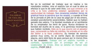 No es la cantidad de trabajo que se realiza o los
resultados visibles, sino el espíritu con el cual la obra se
efectúa lo que le da valor ante Dios. Los que vinieron a la
viña a la hora undécima estaban agradecidos por la
oportunidad de trabajar. Sus corazones estaban llenos de
gratitud hacia la persona que los aceptó; y cuando al final
de la jornada el jefe de la casa les pagó por el día entero,
estaban grandemente sorprendidos. Sabían que no habían
ganado ese salario. Y la bondad revelada en el semblante
de su empleador los llenó de gozo. Nunca olvidaron la
bondad del dueño de la casa, ni la generosa recompensa
que habían recibido. Esto es lo que ocurre con el pecador
que, conociendo su falta de méritos, ha entrado en la viña
del Señor a la hora undécima. Su tiempo de servicio
parece muy corto, no se siente digno de recompensa
alguna, pero está lleno de gozo porque por lo menos Dios
lo ha aceptado. Trabaja con un espíritu humilde y
confiado, agradecido por el privilegio de ser un
colaborador de Cristo. Dios se deleita en honrar este
espíritu. PVGM 328.3
 