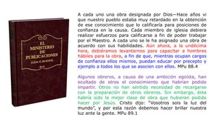 A cada uno una obra designada por Dios—Hace años vi
que nuestro pueblo estaba muy retardado en la obtención
de ese conocimiento que lo calificaría para posiciones de
confianza en la causa. Cada miembro de iglesia debiera
realizar esfuerzos para calificarse a fin de poder trabajar
por el Maestro. A cada uno se le ha asignado una obra de
acuerdo con sus habilidades. Aún ahora, a la undécima
hora, debiéramos levantarnos para capacitar a hombres
hábiles para la obra, a fin de que, mientras ocupan cargos
de confianza ellos mismos, puedan educar por precepto y
ejemplo a todos los que se asocien con ellos. MPu 88.4
Algunos obreros, a causa de una ambición egoísta, han
ocultado de otros el conocimiento que habrían podido
impartir. Otros no han sentido necesidad de recargarse
con la preparación de otros obreros. Sin embargo, ésta
habría sido la mejor clase de obra que hubieran podido
hacer por Jesús. Cristo dijo: “Vosotros sois la luz del
mundo”, y por esta razón debemos hacer brillar nuestra
luz ante la gente. MPu 89.1
 