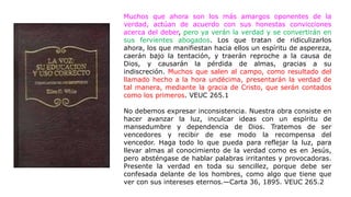 Muchos que ahora son los más amargos oponentes de la
verdad, actúan de acuerdo con sus honestas convicciones
acerca del deber, pero ya verán la verdad y se convertirán en
sus fervientes abogados. Los que tratan de ridiculizarlos
ahora, los que manifiestan hacia ellos un espíritu de aspereza,
caerán bajo la tentación, y traerán reproche a la causa de
Dios, y causarán la pérdida de almas, gracias a su
indiscreción. Muchos que salen al campo, como resultado del
llamado hecho a la hora undécima, presentarán la verdad de
tal manera, mediante la gracia de Cristo, que serán contados
como los primeros. VEUC 265.1
No debemos expresar inconsistencia. Nuestra obra consiste en
hacer avanzar la luz, inculcar ideas con un espíritu de
mansedumbre y dependencia de Dios. Tratemos de ser
vencedores y recibir de ese modo la recompensa del
vencedor. Haga todo lo que pueda para reflejar la luz, para
llevar almas al conocimiento de la verdad como es en Jesús,
pero absténgase de hablar palabras irritantes y provocadoras.
Presente la verdad en toda su sencillez, porque debe ser
confesada delante de los hombres, como algo que tiene que
ver con sus intereses eternos.—Carta 36, 1895. VEUC 265.2
 