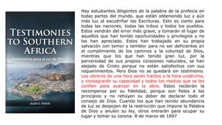 Hay estudiantes diligentes de la palabra de la profecía en
todas partes del mundo, que están obteniendo luz y aún
más luz al escudriñar las Escrituras. Esto es cierto para
todas las naciones, todas las tribus y todos los pueblos.
Estos vendrán del error más grave, y tomarán el lugar de
aquellos que han tenido oportunidades y privilegios y no
los han apreciado. Estos han trabajado en su propia
salvación con temor y temblor para no ser deficientes en
el cumplimiento de los caminos y la voluntad de Dios,
mientras que los que han tenido gran luz, por la
perversidad de sus propios corazones naturales, se han
alejado de Cristo porque no están satisfechos con sus
requerimientos. Pero Dios no se quedará sin testimonio.
Los obreros de una hora serán traídos a la hora undécima,
y consagrarán su capacidad y todos los medios que se les
confíen para avanzar en la obra. Estos recibirán la
recompensa por su fidelidad, porque son fieles a los
principios y no rehúyen su deber de declarar todo el
consejo de Dios. Cuando los que han tenido abundancia
de luz se despojen de la restricción que impone la Palabra
de Dios y anulen su ley, otros entrarán para ocupar su
lugar y tomar su corona. 8 de marzo de 1897
Testimonios para el sur de África
 