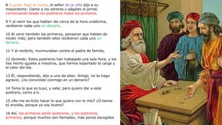 8 Cuando llegó la noche, el señor de la viña dijo a su
mayordomo: Llama a los obreros y págales el jornal,
comenzando desde los postreros hasta los primeros.
9 Y al venir los que habían ido cerca de la hora undécima,
recibieron cada uno un denario.
10 Al venir también los primeros, pensaron que habían de
recibir más; pero también ellos recibieron cada uno un
denario.
11 Y al recibirlo, murmuraban contra el padre de familia,
12 diciendo: Estos postreros han trabajado una sola hora, y los
has hecho iguales a nosotros, que hemos soportado la carga y
el calor del día.
13 Él, respondiendo, dijo a uno de ellos: Amigo, no te hago
agravio; ¿no conviniste conmigo en un denario?
14 Toma lo que es tuyo, y vete; pero quiero dar a este
postrero, como a ti.
15 ¿No me es lícito hacer lo que quiero con lo mío? ¿O tienes
tú envidia, porque yo soy bueno?
16 Así, los primeros serán postreros, y los postreros,
primeros; porque muchos son llamados, mas pocos escogidos
 