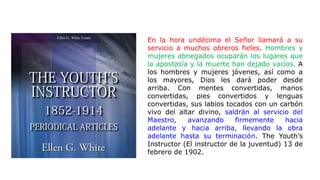 En la hora undécima el Señor llamará a su
servicio a muchos obreros fieles. Hombres y
mujeres abnegados ocuparán los lugares que
la apostasía y la muerte han dejado vacíos. A
los hombres y mujeres jóvenes, así como a
los mayores, Dios les dará poder desde
arriba. Con mentes convertidas, manos
convertidas, pies convertidos y lenguas
convertidas, sus labios tocados con un carbón
vivo del altar divino, saldrán al servicio del
Maestro, avanzando firmemente hacia
adelante y hacia arriba, llevando la obra
adelante hasta su terminación. The Youth’s
Instructor (El instructor de la juventud) 13 de
febrero de 1902.
 