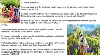 1. Padre de Familia:
Vosotros, pues, oraréis así: Padre nuestro que estás en los cielos, santificado sea tu
nombre. Mateo 6:9
¡Fíjense qué gran amor nos ha dado el Padre, que se nos llame hijos de Dios! ¡Y lo somos!
El mundo no nos conoce, precisamente porque no lo conoció a él. 1 Juan 3:1
El trato del jefe de la casa con los obreros de su viña representa la forma en que Dios
se relaciona con la familia humana. PVGM 327
2. Viña:
Ahora cantaré por mi amado el cantar de mi amado a su viña. Tenía mi
amado una viña en una ladera fértil. Isaías 5:1
El campo es el mundo; la buena semilla son los hijos del reino, y la cizaña
son los hijos del malo. Mateo 13:38
Y el ángel arrojó su hoz en la tierra, y vendimió la viña de la tierra, y echó
las uvas en el gran lagar de la ira de Dios. Apocalipsis 14:19
Dios reclama toda la tierra como su viña. Aunque ahora esté en manos del
usurpador, pertenece a Dios. Es suya tanto por la redención como por la
creación. PVGM 243
 