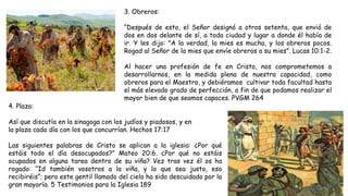 3. Obreros:
“Después de esto, el Señor designó a otros setenta, que envió de
dos en dos delante de sí, a toda ciudad y lugar a donde él había de
ir. Y les dijo: "A la verdad, la mies es mucha, y los obreros pocos.
Rogad al Señor de la mies que envíe obreros a su mies”. Lucas 10:1-2.
Al hacer una profesión de fe en Cristo, nos comprometemos a
desarrollarnos, en la medida plena de nuestra capacidad, como
obreros para el Maestro, y debiéramos cultivar toda facultad hasta
el más elevado grado de perfección, a fin de que podamos realizar el
mayor bien de que seamos capaces. PVGM 264
4. Plaza:
Así que discutía en la sinagoga con los judíos y piadosos, y en
la plaza cada día con los que concurrían. Hechos 17:17
Las siguientes palabras de Cristo se aplican a la iglesia: ¿Por qué
estáis todo el día desocupados?” Mateo 20:6. ¿Por qué no estáis
ocupados en alguna tarea dentro de su viña? Vez tras vez él os ha
rogado: “Id también vosotros a la viña, y lo que sea justo, eso
recibiréis”; pero este gentil llamado del cielo ha sido descuidado por la
gran mayoría. 5 Testimonios para la Iglesia 189
 