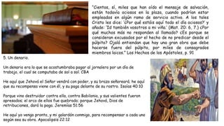 “Cientos, sí, miles que han oído el mensaje de salvación,
están todavía ociosos en la plaza, cuando podrían estar
empleados en algún ramo de servicio activo. A los tales
Cristo les dice: ‘¿Por qué estáis aquí todo el día ociosos?’ y
añade: ‘Id también vosotros a mi viña.’ (Mat. 20: 6, 7.) ¿Por
qué muchos más no responden al llamado? ¿Es porque se
consideran excusados por el hecho de no predicar desde el
púlpito? Ojalá entiendan que hay una gran obra que debe
hacerse fuera del púlpito, por miles de consagrados
miembros laicos.” Los Hechos de los Apóstoles, p. 91
5. Un denario.
Un denario era lo que se acostumbraba pagar al jornalero por un día de
trabajo, el cual se computaba de sol a sol. CBA
He aquí que Jehová el Señor vendrá con poder, y su brazo señoreará; he aquí
que su recompensa viene con él, y su paga delante de su rostro. Isaías 40:10
Porque vino destruidor contra ella, contra Babilonia, y sus valientes fueron
apresados; el arco de ellos fue quebrado; porque Jehová, Dios de
retribuciones, dará la paga. Jeremías 51:56
He aquí yo vengo pronto, y mi galardón conmigo, para recompensar a cada uno
según sea su obra. Apocalipsis 22:12
 