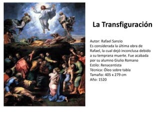 5. La Transfiguración (Rafael)
Es considerada la última obra de
Rafael, la cual dejó inconclusa
debido a su temprana muerte.
La Transfiguración
Autor: Rafael Sanzio
Es considerada la última obra de
Rafael, la cual dejó inconclusa debido
a su temprana muerte. Fue acabada
por su alumno Giulio Romano
Estilo: Renacentista
Técnica: Óleo sobre tabla
Tamaño: 405 x 279 cm
Año: 1520
 