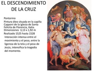 EL DESCENDIMIENTO
DE LA CRUZ
Pontormo
Pintura óleo situada en la capilla
Capponi de la iglesia de Santa
Felicita de Florencia, Italia.
Dimensiones 3,13 x 1,92 m
Realizado 1525 hasta 1528
Interacción intensa entre el
movimiento y el peso, entre la
ligereza de la tela y el peso de
Jesús, intensifica la tragedia
del momento.
 