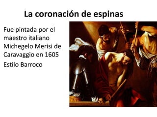 La coronación de espinas
Fue pintada por el
maestro italiano
Michegelo Merisi de
Caravaggio en 1605
Estilo Barroco
 