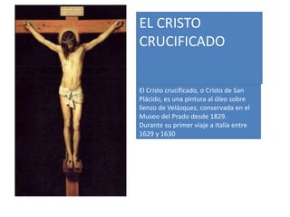 El Cristo crucificado, o Cristo de San
Plácido, es una pintura al óleo sobre
lienzo de Velázquez, conservada en el
Museo del Prado desde 1829.
Durante su primer viaje a Italia entre
1629 y 1630
EL CRISTO
CRUCIFICADO
 