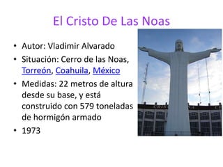 El Cristo De Las Noas
• Autor: Vladimir Alvarado
• Situación: Cerro de las Noas,
Torreón, Coahuila, México
• Medidas: 22 metros de altura
desde su base, y está
construido con 579 toneladas
de hormigón armado
• 1973
 