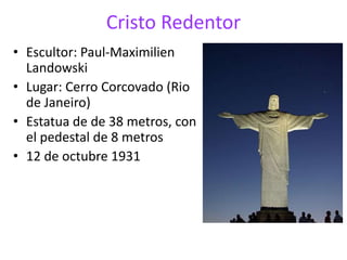 Cristo Redentor
• Escultor: Paul-Maximilien
Landowski
• Lugar: Cerro Corcovado (Rio
de Janeiro)
• Estatua de de 38 metros, con
el pedestal de 8 metros
• 12 de octubre 1931
 