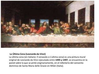 La Última Cena (Leonardo da Vinci)
La última cena (en italiano: Il cenacolo o L’ultima cena) es una pintura mural
original de Leonardo da Vinci ejecutada entre 1495 y 1497, se encuentra en la
pared sobre la que se pintó originariamente, en el refectorio del convento
dominico de Santa Maria delle Grazie en Milán (Italia).
 
