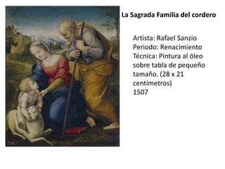 Artista: Rafael Sanzio
Periodo: Renacimiento
Técnica: Pintura al óleo
sobre tabla de pequeño
tamaño. (28 x 21
centímetros)
1507
La Sagrada Familia del cordero
 