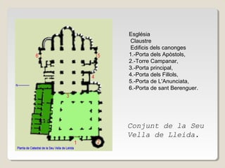 Església
Claustre
Edificis dels canonges
1.-Porta dels Apòstols,
2.-Torre Campanar,
3.-Porta principal,
4.-Porta dels Fillols,
5.-Porta de L'Anunciata,
6.-Porta de sant Berenguer.

Conjunt de la Seu
Vella de Lleida.

 