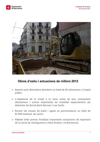 » Dossier de Premsa
                                                           25 de juny de 2012




        Obres d’estiu i actuacions de millora 2012

» Aquest estiu Barcelona abordarà un total de 45 actuacions a l’espai
  públic.

» L’adaptació de la ciutat a la nova xarxa de bus comportarà
  afectacions i canvis importants de mobilitat especialment als
  districtes de Sarrià-Sant Gervasi i Les Corts.

» Durant els mesos de juliol i agost es pavimentaran un total de
  67.045 metres2 de carrer.

» Hàbitat Urbà preveu finalitzar importants actuacions de reparació
  de la xarxa de clavegueram a Sant Andreu i la Bonanova.



www.bcn.cat/media                                                           1
 