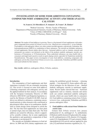 PHARMACIA, vol. 61, No. 3/2014 17Investigation of some food additives containing ...
INVESTIGATION OF SOME FOOD ADDITIVES CONTAINING
COMPOUNDS WIHT ANDROGENIC ACTIVITY AND THEIR ANALYTI-
CAL STUDY
St. Ivanova1
, D. Obreshkova2
, P. Atanasov3
, K. Ivanov1
, B. Zlatkov1
1
Medical University – Plovdiv, Faculty of Pharmacy
2
Department of Pharmaceutical Chemistry, Faculty of Pharmacy, Medical University – Sofia
3
Clinic of THKI, UMHATEM „N.I.Pirogov”– Sofia
4
Faculty of Pharmacy, Medical University – Plovdiv
Abstract. The market of food additives is growing. There is a big demand of food supplements with andro-
genic compounds from extracts of Tribulus terrestris Linn., Rhaponticum carthamoides L. or tree Yohimbe.
Food additives with androgenic effects very often contain steroidal saponins, ecdysteroids, Yohimbine, De-
hydroepiandrosterone (DHEA) or combination of these substances. The steroids are forbidden substances
in food supplements. Recent studies show that non – hormonal additives such as vitamins, minerals and
aminoacids can contain a not declared on the labels of the products anabolic androgenic steroids: pro-
hormones of Testosterone or 19-Nortestosterone. These undeclared substances can cause health risks to
consumers and might lead to positive results in sports doping control, especially for Nandrolone metabolite
Norandrosterone. This paper reviews investigation of some food additives, containing compounds with
androgenic activity like extracts from Tribulus terrestris Linn., ecdysteroids, Yohimbine and DHEA and the
most used methods for their analysis.
Key words: additives, androgenic effects, Tribulus, analysis.
Introduction.
The consumption of food supplements and their
importance in people’s life are constantly increasing
[1]. This review is focused on some food additives
containing compounds with androgenic activity and
the applied methods for their analysis. In accordance
with the European Community Directive of 2002
(Directive 2002/46/EC) and Bulgarian legislation, is-
sued by the Ministry of Health 01.08.2005, food ad-
ditives are defined as substances, containing concen-
trated nutrients or other elements with a nutritional or
physiological effect, alone or in combination, distrib-
uted in certain dosage forms designed to enrich the
diet. The fact that food supplements are from plant
or animal origin, does not make them safe. The food
additives are tested for efficiency, which is support-
ed by scientific evidence, but in some supplements
the qualitative and quantitative composition of their
components is not declared [2].
The steroids are forbidden substances in food ad-
ditives. In 2009 and 2010, dietary supplements con-
taining the prohibited growth hormone – releasing
peptide – 2 are detected [3]. Some authors offer ana-
lytical strategies for the detection of non – labelled
anabolic androgenic steroids in nutritional supple-
ments. Recent studies showed that non – hormonal
supplements such as vitamins, minerals and amino
acids can contain undeclared anabolic androgenic
steroids, which can cause health risks to consumers
[4]. Food additives containing extracts from Tribulus
terrestris Linn., ecdysteroids, Yohimbine and DHEA
possess androgenic effect.
I.	 Food additives with extract from Tribulus ter-
restris Linn.
Extracts from Tribulus terrestris Linn. possess
antibacterial [5, 6], antifungal [5, 7], antihelmintic
(Tribulosin and β-sitosterol-D-glucoside) [8], analge-
sic [9], antihypertensive [10], diuretic [11], hypogly-
cemic [12], hypolipidemic [13] and cytotoxic (Meth-
ylprotodioscin) [14] activity and are applied for skin
care [15] and human hormones regulation [16, 17].
 