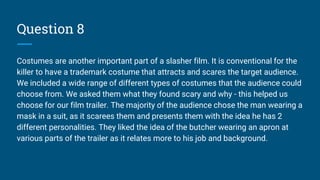 Question 8
Costumes are another important part of a slasher film. It is conventional for the
killer to have a trademark costume that attracts and scares the target audience.
We included a wide range of different types of costumes that the audience could
choose from. We asked them what they found scary and why - this helped us
choose for our film trailer. The majority of the audience chose the man wearing a
mask in a suit, as it scarees them and presents them with the idea he has 2
different personalities. They liked the idea of the butcher wearing an apron at
various parts of the trailer as it relates more to his job and background.
 