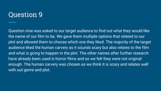 Question 9
Question nine was asked to our target audience to find out what they would like
the name of our film to be. We gave them multiple options that related to our
plot and allowed them to choose which one they liked. The majority of the target
audience liked the human carvery as it sounds scary but also relates to the film
and what is going to happen in the plot. The other names after further research
have already been used in horror films and so we felt they were not original
enough. The human carvery was chosen as we think it is scary and relates well
with out genre and plot.
 