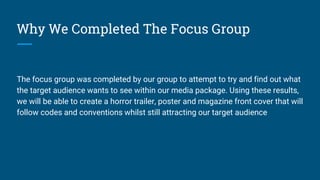 Why We Completed The Focus Group
The focus group was completed by our group to attempt to try and find out what
the target audience wants to see within our media package. Using these results,
we will be able to create a horror trailer, poster and magazine front cover that will
follow codes and conventions whilst still attracting our target audience
 