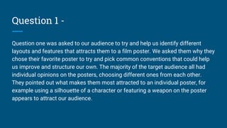 Question 1 -
Question one was asked to our audience to try and help us identify different
layouts and features that attracts them to a film poster. We asked them why they
chose their favorite poster to try and pick common conventions that could help
us improve and structure our own. The majority of the target audience all had
individual opinions on the posters, choosing different ones from each other.
They pointed out what makes them most attracted to an individual poster, for
example using a silhouette of a character or featuring a weapon on the poster
appears to attract our audience.
 