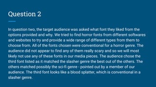 Question 2
In question two, the target audience was asked what font they liked from the
options provided and why. We tried to find horror fonts from different softwares
and websites to try and provide a wide range of different types from them to
choose from. All of the fonts chosen were conventional for a horror genre. The
audience did not appear to find any of them really scary and so we will most
likely not use any of these fonts in our media pieces. The audience chose the
third font listed as it matched the slasher genre the best out of the others. The
others matched possibly the sci-fi genre - pointed out by a member of our
audience. The third font looks like a blood splatter, which is conventional in a
slasher genre.
 