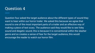 Question 4
Question four asked the target audience about the different types of sound they
want to hear within our horror trailer. We asked this because we agree that
sound is one of the most important parts of a trailer and an effective way of
making a piece of text scary. The audience said they would like to see foley
sound and diegetic sound, this is because it is conventional within the slasher
genre and so creates a sense of fear for the target audience, this would
encourage the reader to watch our horror film.
 