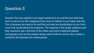 Question 5
Question five was asked to our target audience to try and find out what they
want to see on our film magazine front cover in relation to our trailer and why.
This is because we need to try and find out what we should place on our front
cover that would attract the audience. The majority of the target audience said
they wanted to see a full shot of the villain and some traditional slasher
iconography such as the weapon being used to kill the victims, this creates a
symbiotic link between the media pieces.
 