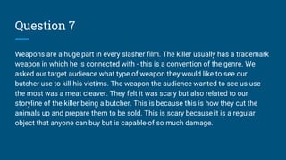 Question 7
Weapons are a huge part in every slasher film. The killer usually has a trademark
weapon in which he is connected with - this is a convention of the genre. We
asked our target audience what type of weapon they would like to see our
butcher use to kill his victims. The weapon the audience wanted to see us use
the most was a meat cleaver. They felt it was scary but also related to our
storyline of the killer being a butcher. This is because this is how they cut the
animals up and prepare them to be sold. This is scary because it is a regular
object that anyone can buy but is capable of so much damage.
 