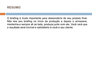 RESUMO
O briefing é muito importante para desenrolá-lo do seu produto final.
Não leia seu briefing no início da produção e depois o armazene,
mantenha-o sempre ali ao lado, produza junto com ele. Você verá que
o resultado será incrível e satisfatório à você e seu cliente.
 